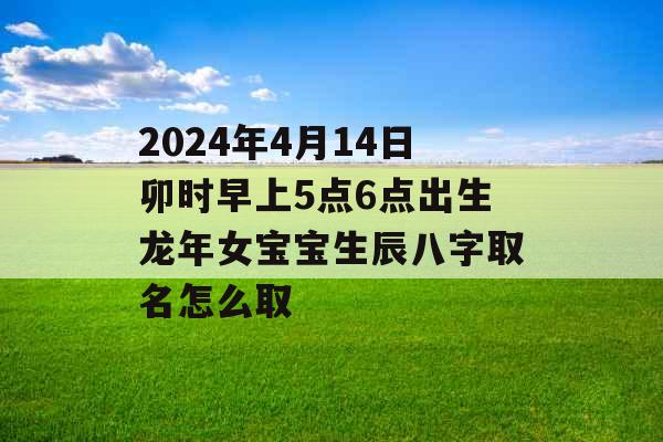 2024年4月14日卯时早上5点6点出生龙年女宝宝生辰八字取名怎么取 2024年4月14日卯时早上5点6点出生龙年女宝宝生辰八字取名怎么取