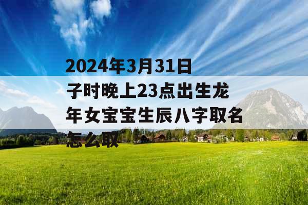 2024年3月31日子时晚上23点出生龙年女宝宝生辰八字取名怎么取 2024年3月31日子时晚上23点出生龙年女宝宝生辰八字取名怎么取
