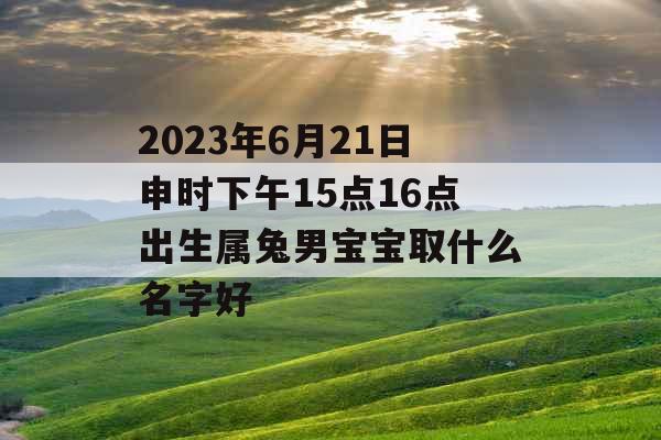 2023年6月21日申时下午15点16点出生属兔男宝宝取什么名字好 2023年6月21日申时下午15点16点出生属兔男宝宝取什么名字好