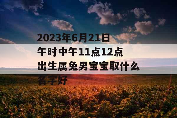 2023年6月21日午时中午11点12点出生属兔男宝宝取什么名字好 2023年6月21日午时中午11点12点出生属兔男宝宝取什么名字好