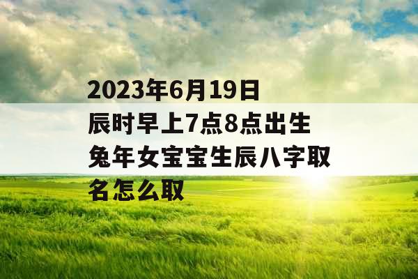 2023年6月19日辰时早上7点8点出生兔年女宝宝生辰八字取名怎么取 2023年6月19日辰时早上7点8点出生兔年女宝宝生辰八字取名怎么取