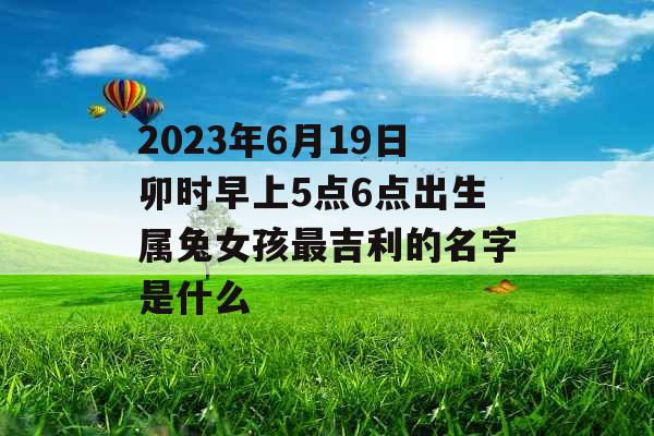 2023年6月19日卯时早上5点6点出生属兔女孩最吉利的名字是什么 2023年6月19日卯时早上5点6点出生属兔女孩最吉利的名字是什么