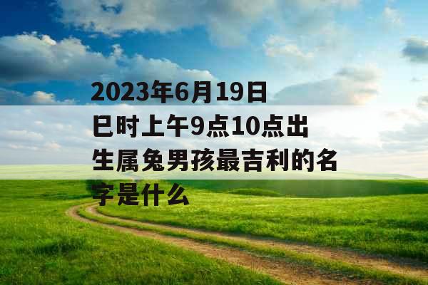 2023年6月19日巳时上午9点10点出生属兔男孩最吉利的名字是什么 2023年6月19日巳时上午9点10点出生属兔男孩最吉利的名字是什么