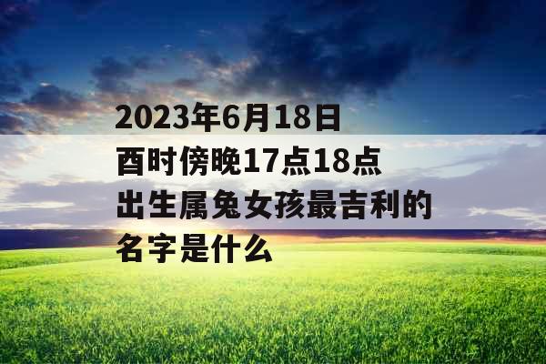 2023年6月18日酉时傍晚17点18点出生属兔女孩最吉利的名字是什么 2023年6月18日酉时傍晚17点18点出生属兔女孩最吉利的名字是什么