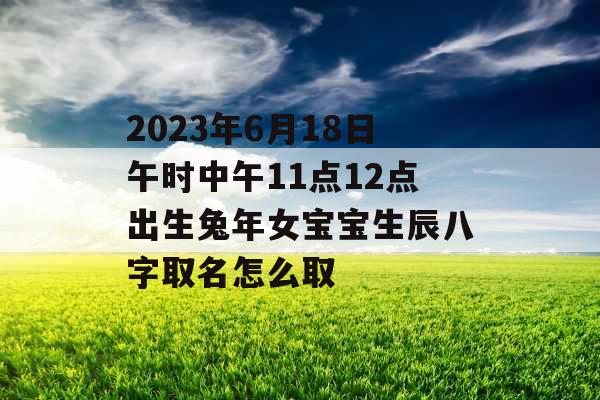2023年6月18日午时中午11点12点出生兔年女宝宝生辰八字取名怎么取 2023年6月18日午时中午11点12点出生兔年女宝宝生辰八字取名怎么取