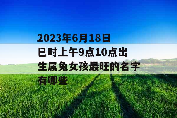 2023年6月18日巳时上午9点10点出生属兔女孩最旺的名字有哪些 2023年6月18日巳时上午9点10点出生属兔女孩最旺的名字有哪些