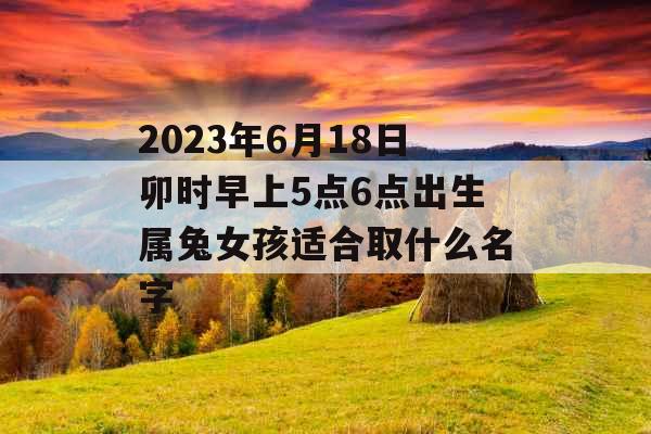 2023年6月18日卯时早上5点6点出生属兔女孩适合取什么名字 2023年6月18日卯时早上5点6点出生属兔女孩适合取什么名字