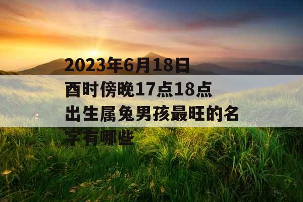2023年6月18日酉时傍晚17点18点出生属兔男孩最旺的名字有哪些 2023年6月18日酉时傍晚17点18点出生属兔男孩最旺的名字有哪些