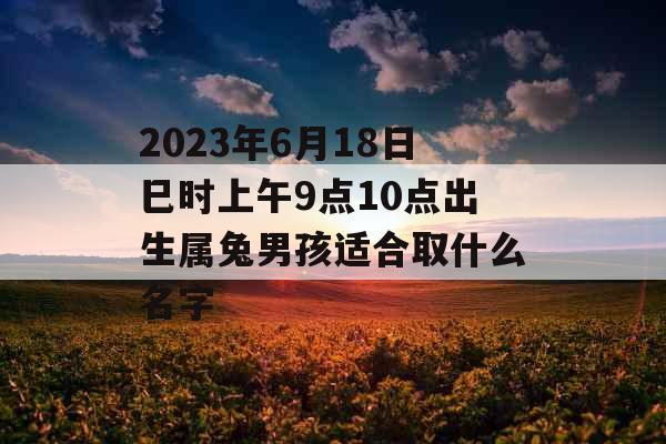 2023年6月18日巳时上午9点10点出生属兔男孩适合取什么名字 2023年6月18日巳时上午9点10点出生属兔男孩适合取什么名字