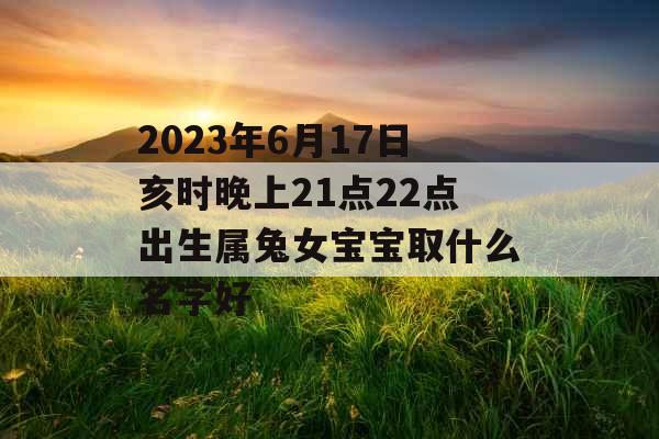 2023年6月17日亥时晚上21点22点出生属兔女宝宝取什么名字好 2023年6月17日亥时晚上21点22点出生属兔女宝宝取什么名字好