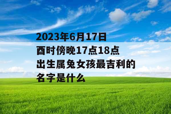 2023年6月17日酉时傍晚17点18点出生属兔女孩最吉利的名字是什么 2023年6月17日酉时傍晚17点18点出生属兔女孩最吉利的名字是什么