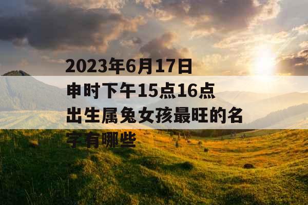 2023年6月17日申时下午15点16点出生属兔女孩最旺的名字有哪些 2023年6月17日申时下午15点16点出生属兔女孩最旺的名字有哪些