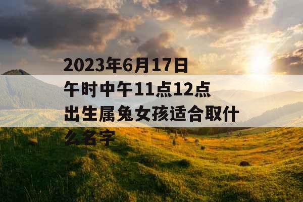 2023年6月17日午时中午11点12点出生属兔女孩适合取什么名字 2023年6月17日午时中午11点12点出生属兔女孩适合取什么名字