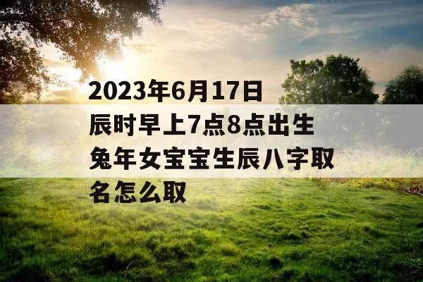 2023年6月17日辰时早上7点8点出生兔年女宝宝生辰八字取名怎么取 2023年6月17日辰时早上7点8点出生兔年女宝宝生辰八字取名怎么取