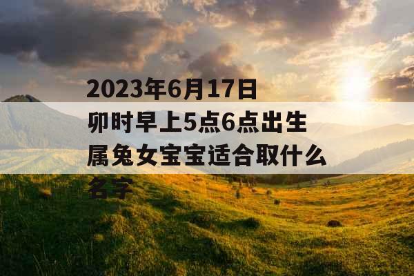 2023年6月17日卯时早上5点6点出生属兔女宝宝适合取什么名字 2023年6月17日卯时早上5点6点出生属兔女宝宝适合取什么名字