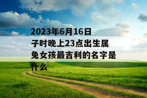 2023年6月16日子时晚上23点出生属兔女孩最吉利的名字是什么