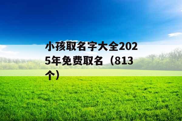 小孩取名字大全2025年免费取名(813个) 小孩取名字大全2025年免费取名(813个)
