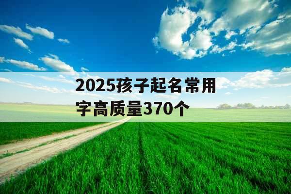 2025孩子起名常用字高质量370个 2025孩子起名常用字高质量370个
