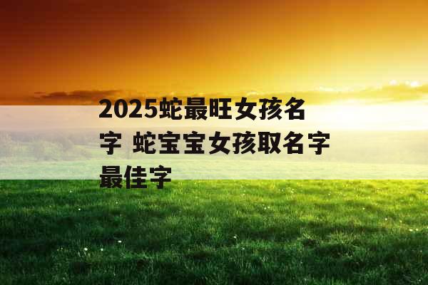 2025蛇最旺女孩名字 蛇宝宝女孩取名字最佳字