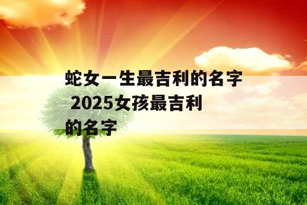 蛇女一生最吉利的名字 2025女孩最吉利的名字 蛇女一生最吉利的名字 2025女孩最吉利的名字