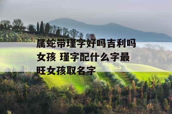 属蛇带瑾字好吗吉利吗女孩 瑾字配什么字最旺女孩取名字 属蛇带瑾字好吗吉利吗女孩 瑾字配什么字最旺女孩取名字