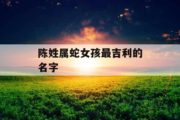 陈姓属蛇女孩最吉利的名字 陈姓属蛇女孩最吉利的名字