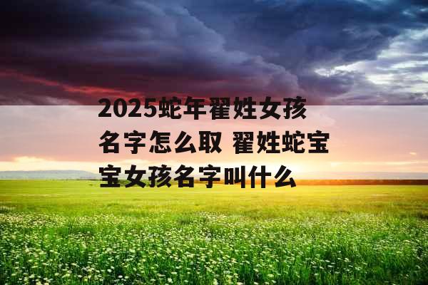2025蛇年翟姓女孩名字怎么取 翟姓蛇宝宝女孩名字叫什么 2025蛇年翟姓女孩名字怎么取 翟姓蛇宝宝女孩名字叫什么