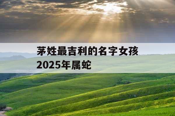 茅姓最吉利的名字女孩2025年属蛇 茅姓最吉利的名字女孩2025年属蛇