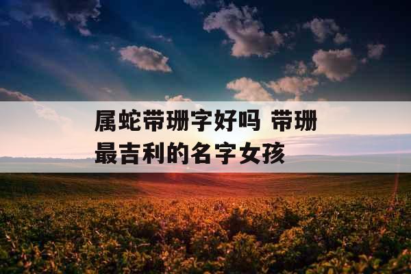 属蛇带珊字好吗 带珊最吉利的名字女孩 属蛇带珊字好吗 带珊最吉利的名字女孩