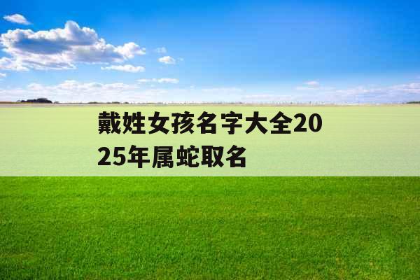 戴姓女孩名字大全2025年属蛇取名 戴姓女孩名字大全2025年属蛇取名