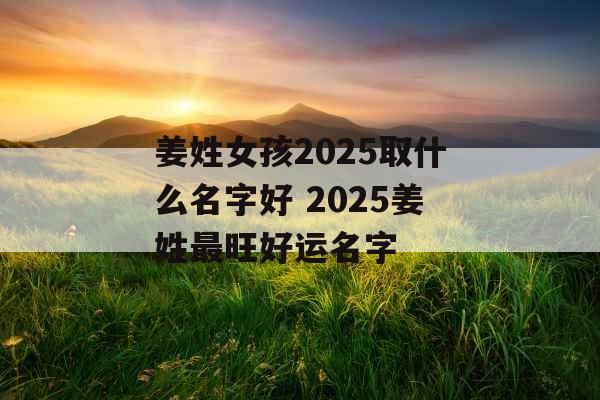 姜姓女孩2025取什么名字好 2025姜姓最旺好运名字 姜姓女孩2025取什么名字好 2025姜姓最旺好运名字
