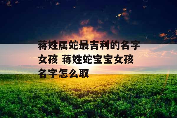 蒋姓属蛇最吉利的名字女孩 蒋姓蛇宝宝女孩名字怎么取 蒋姓属蛇最吉利的名字女孩 蒋姓蛇宝宝女孩名字怎么取