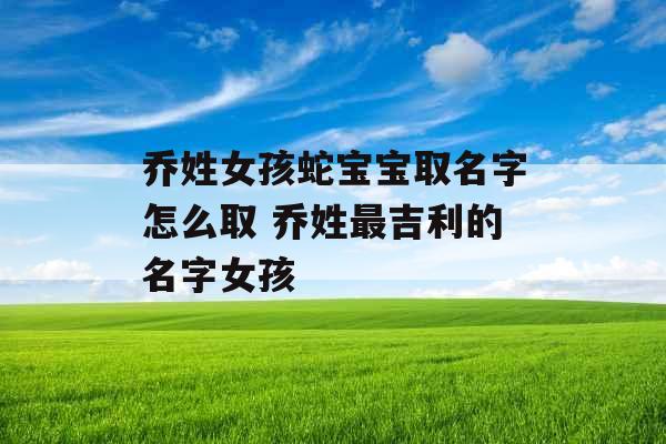 乔姓女孩蛇宝宝取名字怎么取 乔姓最吉利的名字女孩 乔姓女孩蛇宝宝取名字怎么取 乔姓最吉利的名字女孩