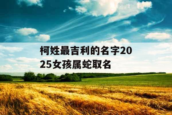 柯姓最吉利的名字2025女孩属蛇取名 柯姓最吉利的名字2025女孩属蛇取名