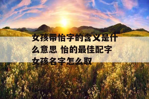 女孩带怡字的含义是什么意思 怡的最佳配字女孩名字怎么取 女孩带怡字的含义是什么意思 怡的最佳配字女孩名字怎么取