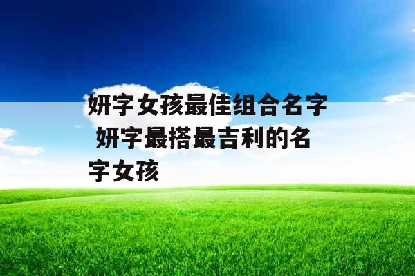 妍字女孩最佳组合名字 妍字最搭最吉利的名字女孩 妍字女孩最佳组合名字 妍字最搭最吉利的名字女孩