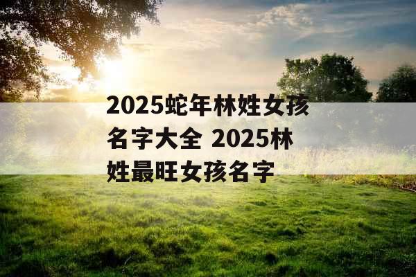 2025蛇年林姓女孩名字大全 2025林姓最旺女孩名字 2025蛇年林姓女孩名字大全 2025林姓最旺女孩名字