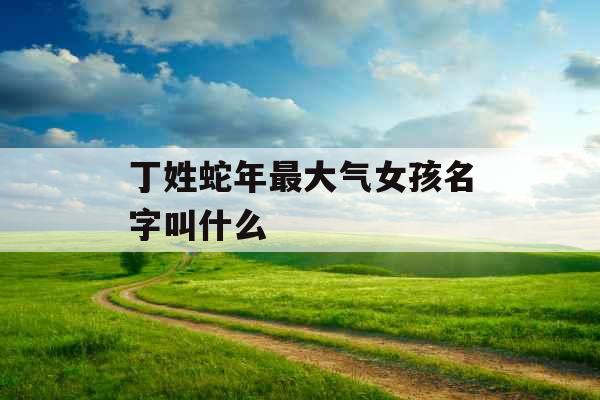 丁姓蛇年最大气女孩名字叫什么 丁姓蛇年最大气女孩名字叫什么
