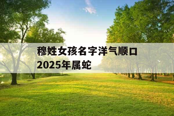 穆姓女孩名字洋气顺口2025年属蛇 穆姓女孩名字洋气顺口2025年属蛇