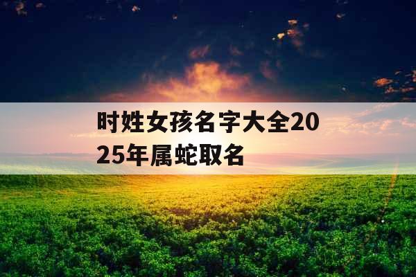 时姓女孩名字大全2025年属蛇取名