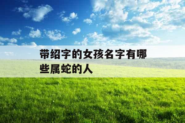 带绍字的女孩名字有哪些属蛇的人 带绍字的女孩名字有哪些属蛇的人