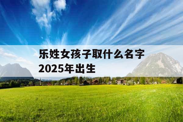 乐姓女孩子取什么名字2025年出生