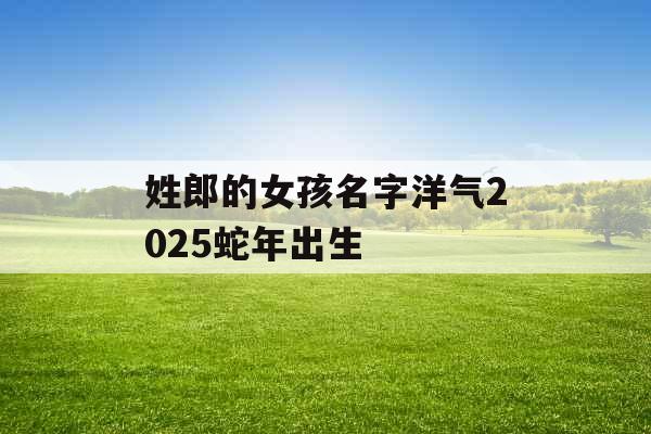 姓郎的女孩名字洋气2025蛇年出生 姓郎的女孩名字洋气2025蛇年出生