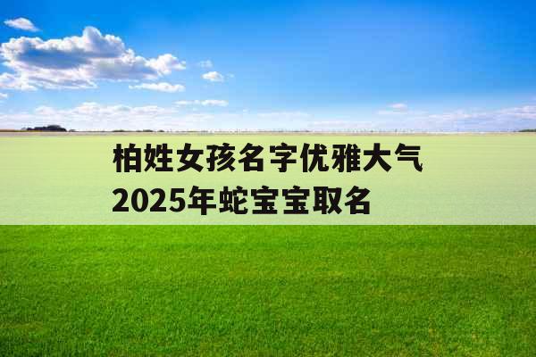柏姓女孩名字优雅大气2025年蛇宝宝取名 柏姓女孩名字优雅大气2025年蛇宝宝取名