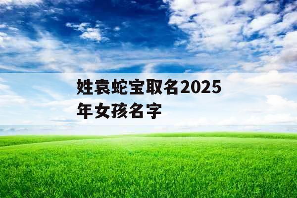 姓袁蛇宝取名2025年女孩名字 姓袁蛇宝取名2025年女孩名字