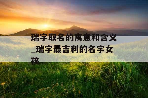 瑞字取名的寓意和含义_瑞字最吉利的名字女孩 瑞字取名的寓意和含义_瑞字最吉利的名字女孩