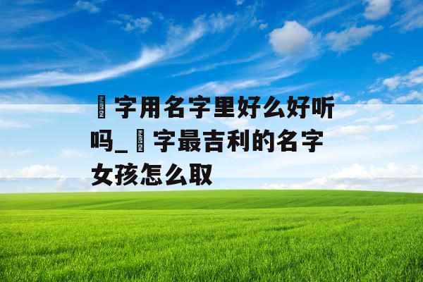 祎字用名字里好么好听吗_祎字最吉利的名字女孩怎么取 祎字用名字里好么好听吗_祎字最吉利的名字女孩怎么取