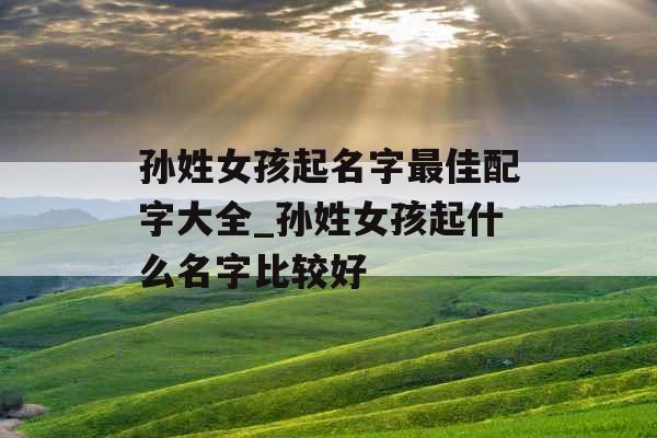 孙姓女孩起名字最佳配字大全_孙姓女孩起什么名字比较好 孙姓女孩起名字最佳配字大全_孙姓女孩起什么名字比较好