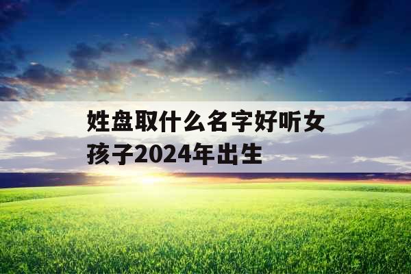 姓盘取什么名字好听女孩子2024年出生 姓盘取什么名字好听女孩子2024年出生