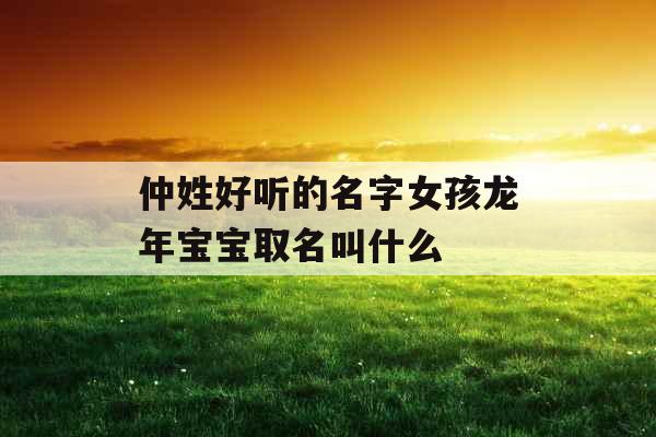 仲姓好听的名字女孩龙年宝宝取名叫什么 仲姓好听的名字女孩龙年宝宝取名叫什么